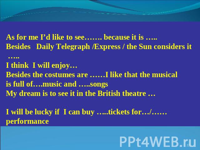 As for me I’d like to see……. because it is ….. Besides Daily Telegraph /Express / the Sun considers it ….. I think I will enjoy… Besides the costumes are ……I like that the musical is full of….music and …..songs My dream is to see it in the British t…