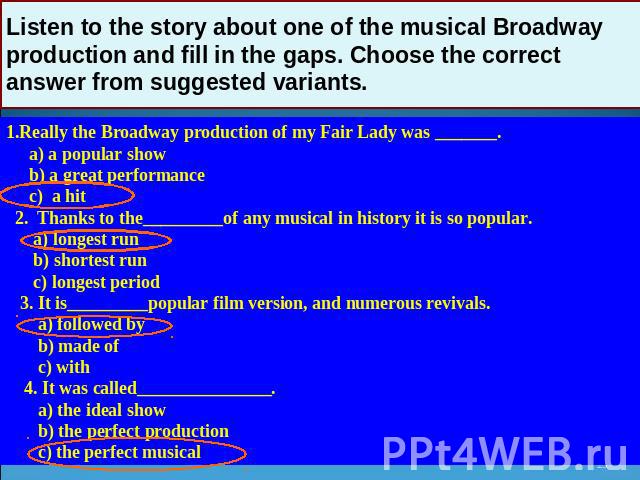 Listen to the story about one of the musical Broadway production and fill in the gaps. Choose the correct answer from suggested variants. 1.Really the Broadway production of my Fair Lady was _______. a) a popular show b) a great performance c) a hit…
