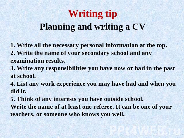Writing tip Planning and writing a CV 1. Write all the necessary personal information at the top.2. Write the name of your secondary school and any examination results.3. Write any responsibilities you have now or had in the past at school.4. List a…