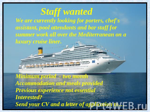 Staff wantedWe are currently looking for porters, chef's assistant, pool attendants and bar staff for summer work all over the Mediterranean on a luxury cruise liner.Minimum period - two monthAccommodation and meals providedPrevious experience not e…