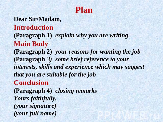 PlanDear Sir/Madam, Introduction(Paragraph 1) explain why you are writing Main Body(Paragraph 2) your reasons for wanting the job (Paragraph 3) some brief reference to your interests, skills and experience which may suggest that you are suitable for…
