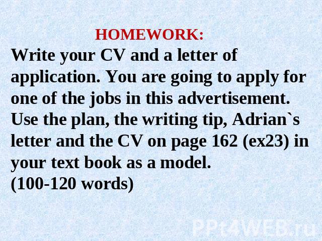 HOMEWORK:Write your CV and a letter of application. You are going to apply for one of the jobs in this advertisement. Use the plan, the writing tip, Adrian`s letter and the CV on page 162 (ex23) in your text book as a model.(100-120 words)