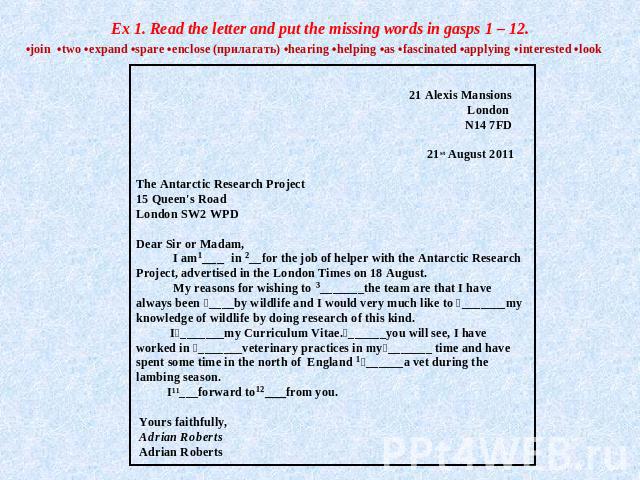 Ex 1. Read the letter and put the missing words in gasps 1 – 12. •join •two •expand •spare •enclose (прилагать) •hearing •helping •as •fascinated •applying •interested •look 21 Alexis Mansions London N14 7FD  21st August 2011 The Antarctic Research …