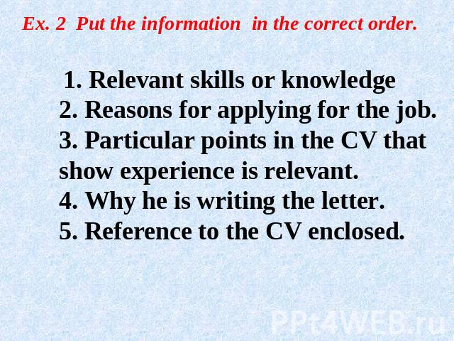 Ex. 2 Put the information in the correct order. 1. Relevant skills or knowledge2. Reasons for applying for the job.3. Particular points in the CV that show experience is relevant.4. Why he is writing the letter.5. Reference to the CV enclosed.