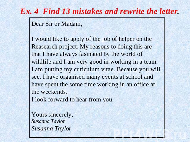 Ex. 4 Find 13 mistakes and rewrite the letter. Dear Sir or Madam,I would like to apply of the job of helper on the Reasearch project. My reasons to doing this are that I have always fasinated by the world of wildlife and I am very good in working in…
