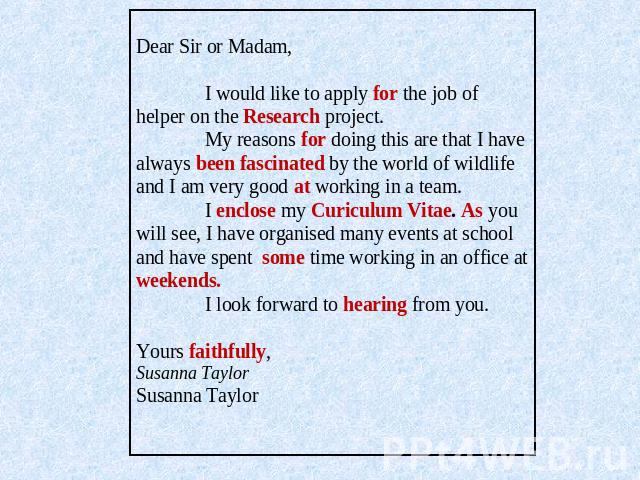 Dear Sir or Madam, I would like to apply for the job of helper on the Research project. My reasons for doing this are that I have always been fascinated by the world of wildlife and I am very good at working in a team. I enclose my Curiculum Vitae. …