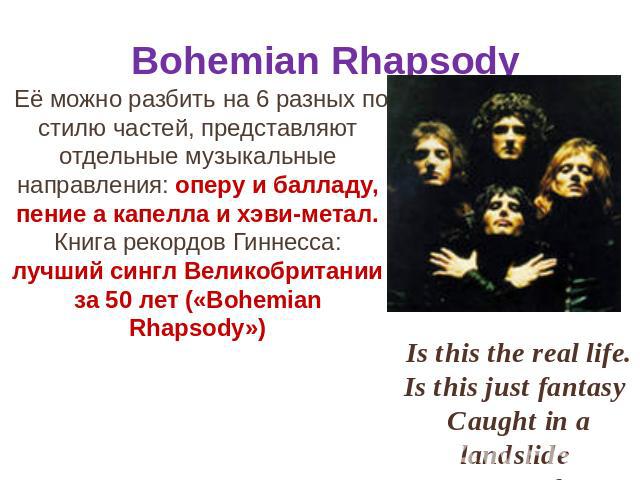 Bohemian Rhapsody Её можно разбить на 6 разных по стилю частей, представляют отдельные музыкальные направления: оперу и балладу, пение а капелла и хэви-метал. Книга рекордов Гиннесса: лучший сингл Великобритании за 50 лет («Bohemian Rhapsody»)