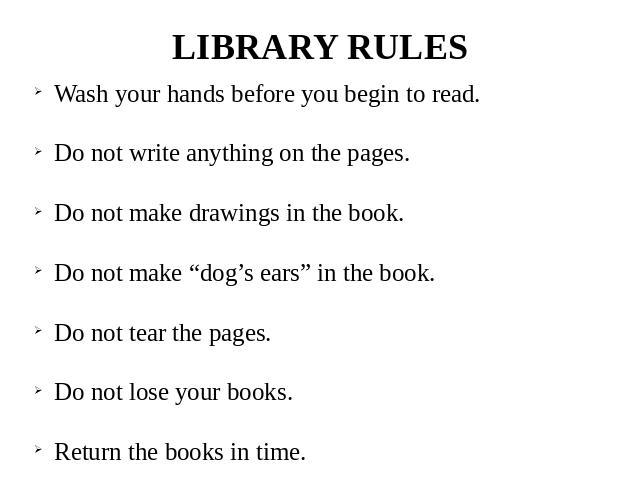 LIBRARY RULES Wash your hands before you begin to read. Do not write anything on the pages. Do not make drawings in the book. Do not make “dog’s ears” in the book. Do not tear the pages. Do not lose your books. Return the books in time.