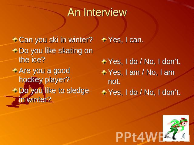 An Interview Can you ski in winter? Do you like skating on the ice? Are you a good hockey player? Do you like to sledge in winter? Yes, I can. Yes, I do / No, I don’t. Yes, I am / No, I am not. Yes, I do / No, I don’t.