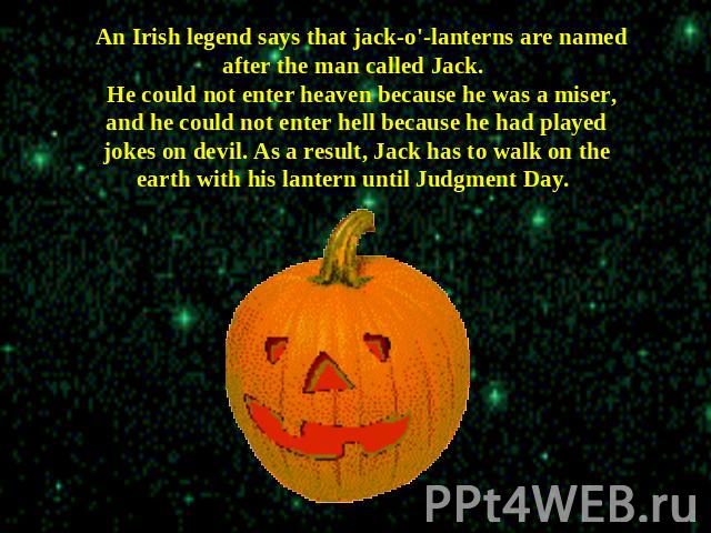 An Irish legend says that jack-o'-lanterns are named after the man called Jack. He could not enter heaven because he was a miser, and he could not enter hell because he had played jokes on devil. As a result, Jack has to walk on the earth with his l…