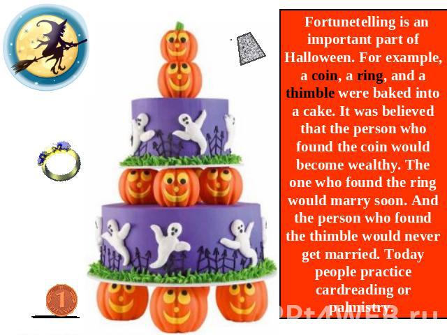 Fortunetelling is an important part of Halloween. For example, a coin, a ring, and a thimble were baked into a cake. It was believed that the person who found the coin would become wealthy. The one who found the ring would marry soon. And the person…