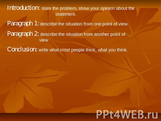 Introduction: state the problem, show your opinion about the statement. Paragraph 1: describe the situation from one point of view. Paragraph 2: describe the situation from another point of view Conclusion: write what most people think, what you think.