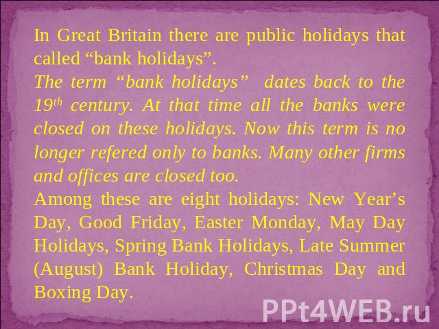 In Great Britain there are public holidays that called “bank holidays”. The term “bank holidays” dates back to the 19th century. At that time all the banks were closed on these holidays. Now this term is no longer refered only to banks. Many other f…