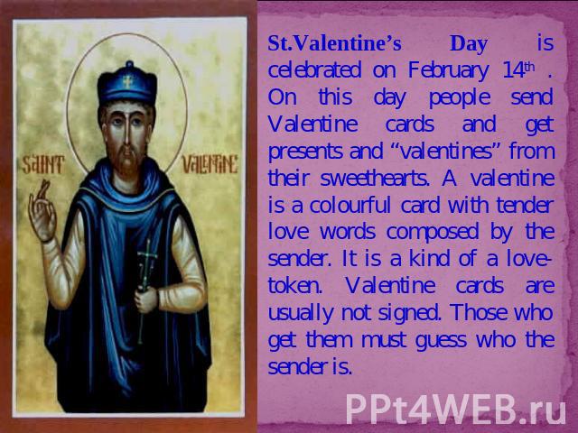 St.Valentine’s Day is celebrated on February 14th . On this day people send Valentine cards and get presents and “valentines” from their sweethearts. A valentine is a colourful card with tender love words composed by the sender. It is a kind of a lo…