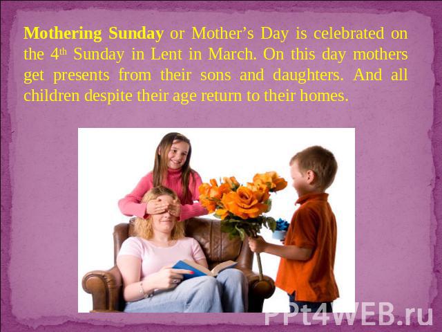 Mothering Sunday or Mother’s Day is celebrated on the 4th Sunday in Lent in March. On this day mothers get presents from their sons and daughters. And all children despite their age return to their homes.