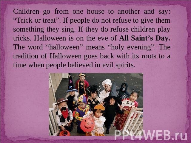 Children go from one house to another and say: “Trick or treat”. If people do not refuse to give them something they sing. If they do refuse children play tricks. Halloween is on the eve of All Saint’s Day. The word “halloween” means “holy evening”.…