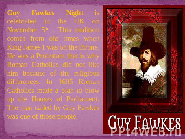 Guy Fawkes Night is celebrated in the UK on November 5th . This tradition comes from old times when King James I was on the throne. He was a Protestant that is why Roman Catholics did not like him because of the religious differences. In 1605 Roman …