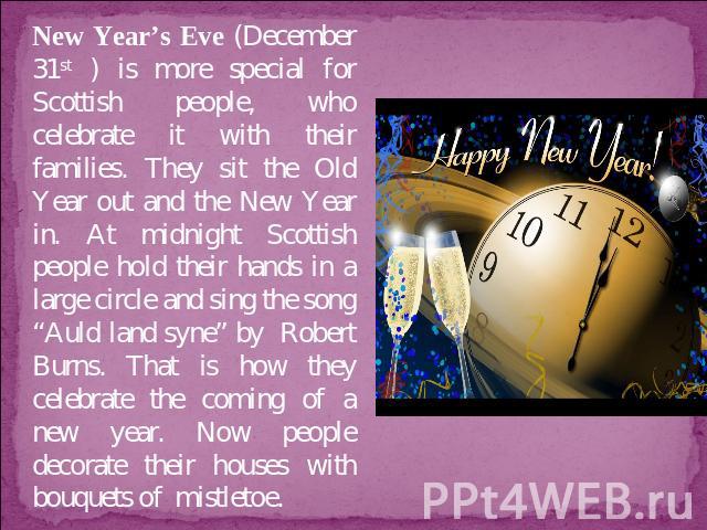 New Year’s Eve (December 31st ) is more special for Scottish people, who celebrate it with their families. They sit the Old Year out and the New Year in. At midnight Scottish people hold their hands in a large circle and sing the song “Auld land syn…