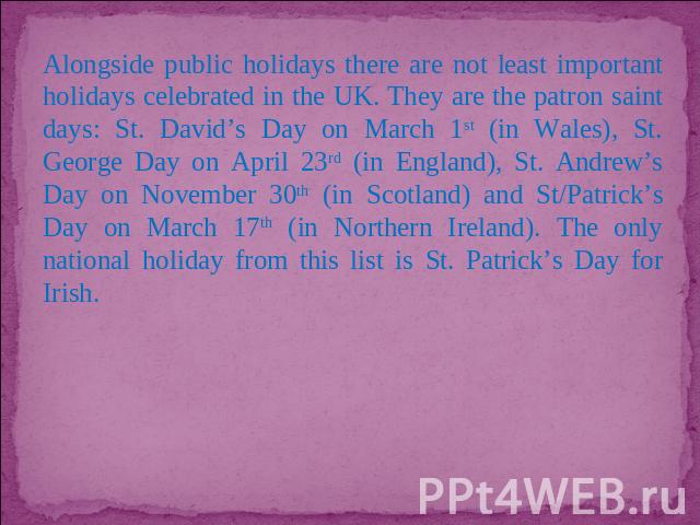 Alongside public holidays there are not least important holidays celebrated in the UK. They are the patron saint days: St. David’s Day on March 1st (in Wales), St. George Day on April 23rd (in England), St. Andrew’s Day on November 30th (in Scotland…