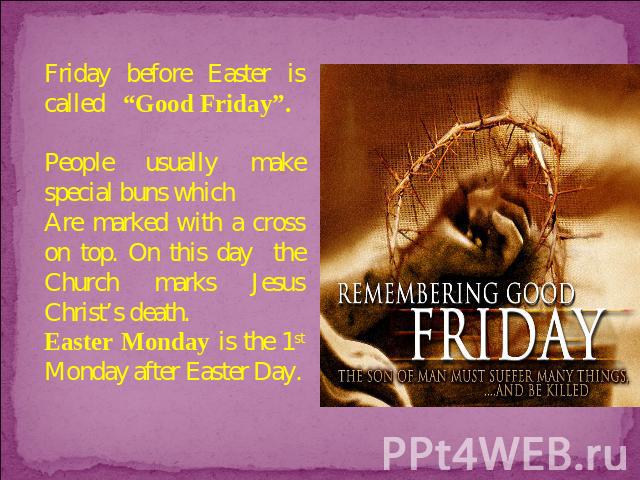 Friday before Easter is called “Good Friday”. People usually make special buns which Are marked with a cross on top. On this day the Church marks Jesus Christ’s death. Easter Monday is the 1st Monday after Easter Day.