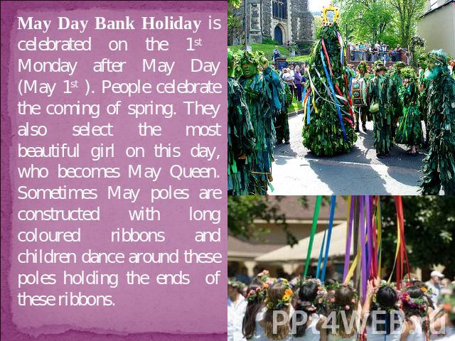 May Day Bank Holiday is celebrated on the 1st Monday after May Day (May 1st ). People celebrate the coming of spring. They also select the most beautiful girl on this day, who becomes May Queen. Sometimes May poles are constructed with long coloured…