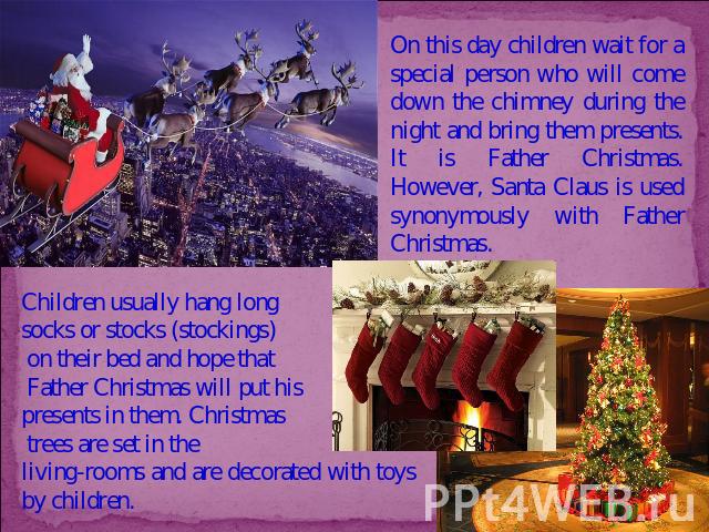 On this day children wait for a special person who will come down the chimney during the night and bring them presents. It is Father Christmas. However, Santa Claus is used synonymously with Father Christmas. Children usually hang long socks or stoc…
