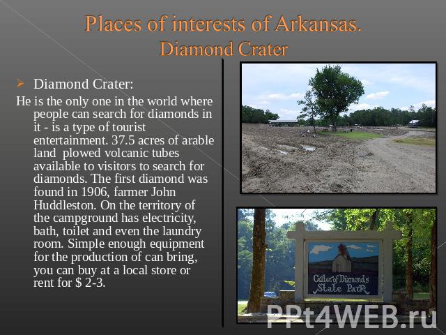 Places of interests of Arkansas.Diamond Crater Diamond Crater: He is the only one in the world where people can search for diamonds in it - is a type of tourist entertainment. 37.5 acres of arable land  plowed…