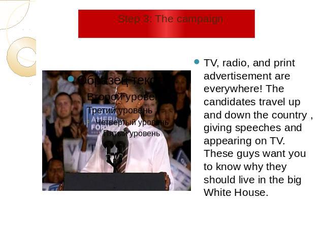 Step 3: The campaign TV, radio, and print advertisement are everywhere! The candidates travel up and down the country , giving speeches and appearing on TV. These guys want you to know why they should live in the big White House.