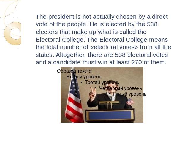 The president is not actually chosen by a direct vote of the people. He is elected by the 538 electors that make up what is called the Electoral College. The Electoral College means the total number of «electoral votes» from all the states. Altogeth…