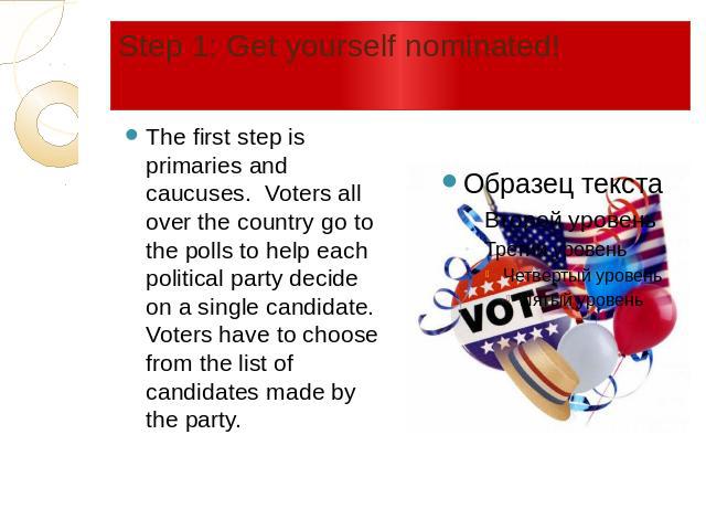 Step 1: Get yourself nominated! The first step is primaries and caucuses. Voters all over the country go to the polls to help each political party decide on a single candidate. Voters have to choose from the list of candidates made by the party.