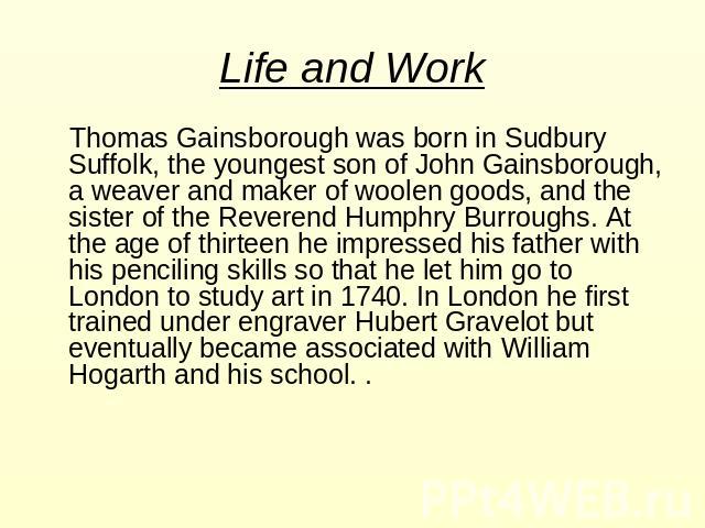 Life and Work Thomas Gainsborough was born in Sudbury Suffolk, the youngest son of John Gainsborough, a weaver and maker of woolen goods, and the sister of the Reverend Humphry Burroughs. At the age of thirteen he impressed his father with his penci…