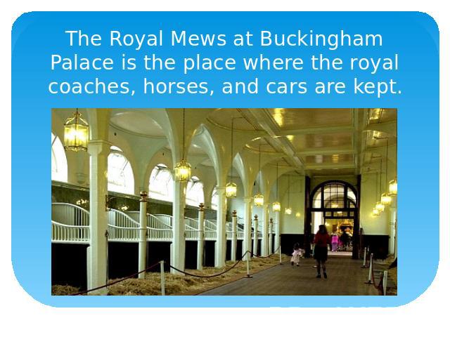 The Royal Mews at Buckingham Palace is the place where the royal coaches, horses, and cars are kept.