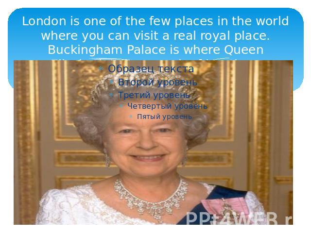 London is one of the few places in the world where you can visit a real royal place. Buckingham Palace is where Queen Elizabeth II lives much of her time.