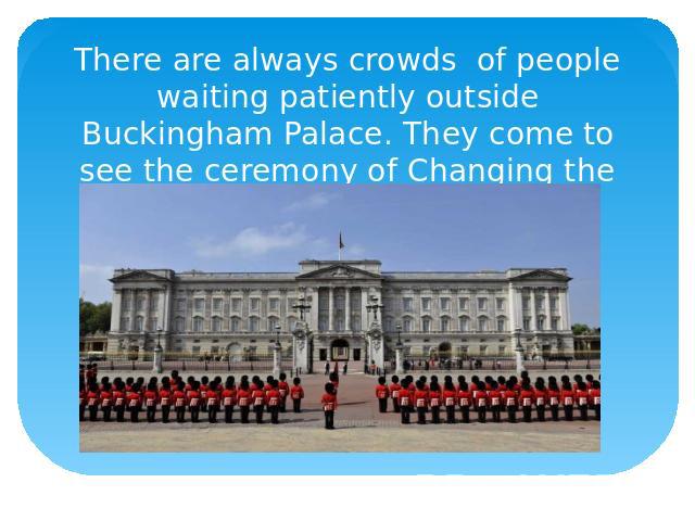 There are always crowds of people waiting patiently outside Buckingham Palace. They come to see the ceremony of Changing the Guard.