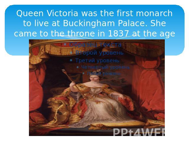 Queen Victoria was the first monarch to live at Buckingham Palace. She came to the throne in 1837 at the age of eighteen.