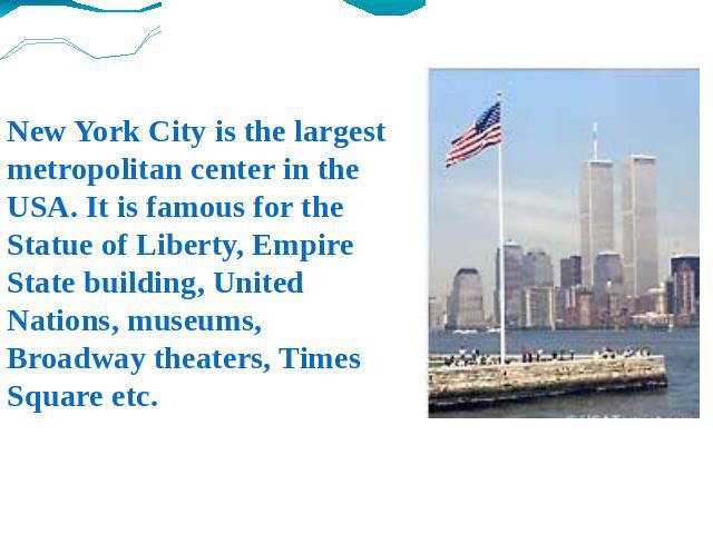 New York City is the largest metropolitan center in the USA. It is famous for the Statue of Liberty, Empire State building, United Nations, museums, Broadway theaters, Times Square etc.