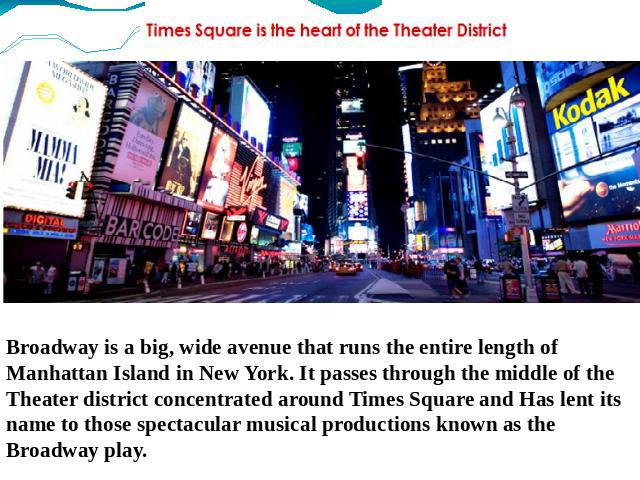 Broadway is a big, wide avenue that runs the entire length of Manhattan Island in New York. It passes through the middle of the Theater district concentrated around Times Square and Has lent its name to those spectacular musical productions known as…