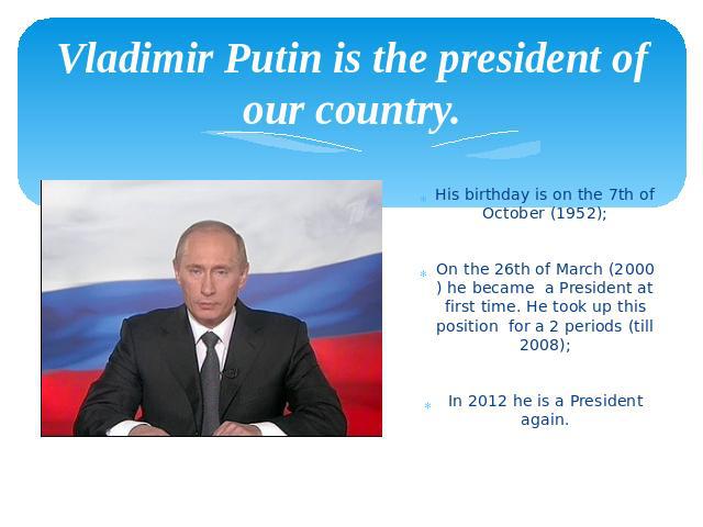 Vladimir Putin is the president of our country. His birthday is on the 7th of October (1952); On the 26th of March (2000) he became a President at first time. He took up this position for a 2 periods (till 2008); In 2012 he is a President again.