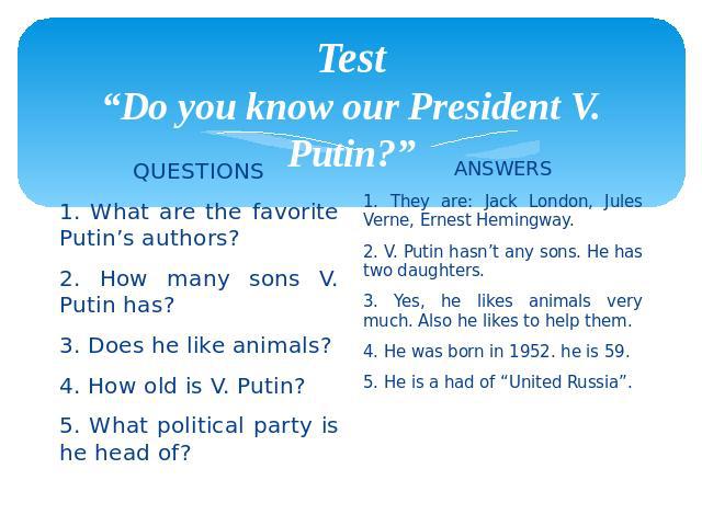 Test “Do you know our President V. Putin?” QUESTIONS 1. What are the favorite Putin’s authors? 2. How many sons V. Putin has? 3. Does he like animals? 4. How old is V. Putin? 5. What political party is he head of?
