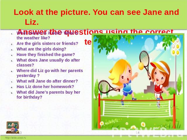 Look at the picture. You can see Jane and Liz. Answer the questions using the correct tense What season is it now? What is the weather like? Are the girls sisters or friends? What are the girls doing? Have they finished the game? What does Jane usua…