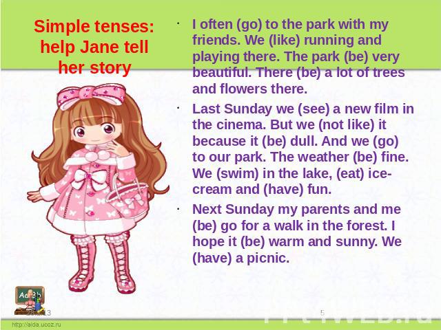 Simple tenses: help Jane tell her story I often (go) to the park with my friends. We (like) running and playing there. The park (be) very beautiful. There (be) a lot of trees and flowers there. Last Sunday we (see) a new film in the cinema. But we (…