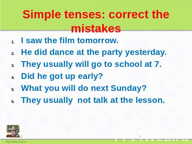 Simple tenses: correct the mistakes I saw the film tomorrow. He did dance at the party yesterday. They usually will go to school at 7. Did he got up early? What you will do next Sunday? They usually not talk at the lesson.