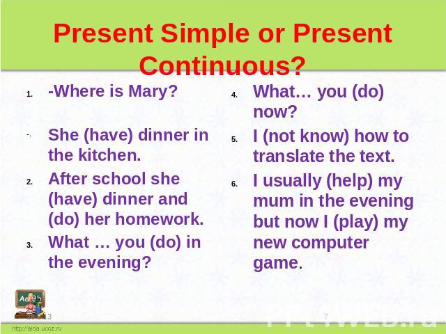 Present Simple or Present Continuous? -Where is Mary? She (have) dinner in the kitchen. After school she (have) dinner and (do) her homework. What … you (do) in the evening? What… you (do) now? I (not know) how to translate the text. I usually (help…
