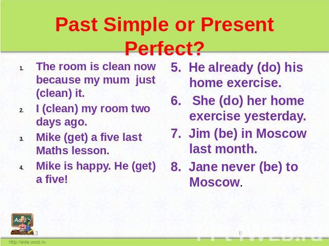 Past Simple or Present Perfect? The room is clean now because my mum just (clean) it. I (clean) my room two days ago. Mike (get) a five last Maths lesson. Mike is happy. He (get) a five! He already (do) his home exercise. 6. She (do) her home exerci…