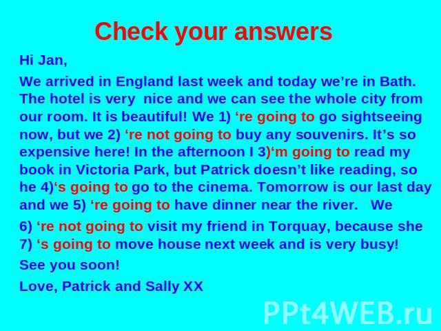Check your answers Hi Jan, We arrived in England last week and today we’re in Bath. The hotel is very nice and we can see the whole city from our room. It is beautiful! We 1) ‘re going to go sightseeing now, but we 2) ‘re not going to buy any souven…