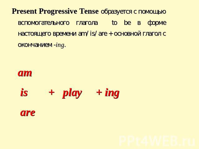 Present Progressive Tense образуется с помощью вспомогательного глагола to be в форме настоящего времени am/ is/ are + основной глагол с окончанием -ing. am is + play + ing are