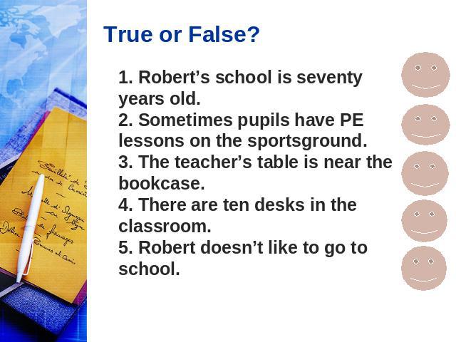True or False? 1. Robert’s school is seventy years old. 2. Sometimes pupils have PE lessons on the sportsground. 3. The teacher’s table is near the bookcase. 4. There are ten desks in the classroom. 5. Robert doesn’t like to go to school.