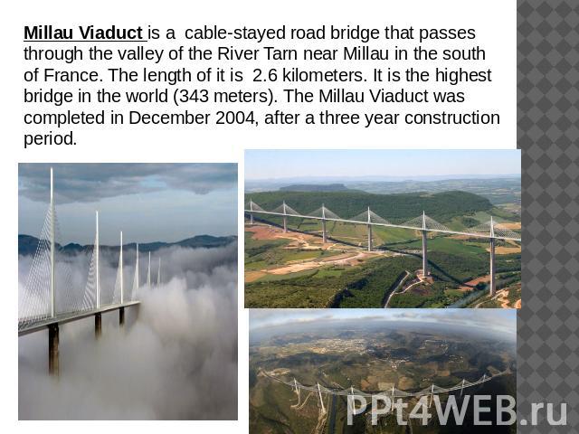 Millau Viaduct is a cable-stayed road bridge that passes through the valley of the River Tarn near Millau in the south of France. The length of it is 2.6 kilometers. It is the highest bridge in the world (343 meters). The Millau Viaduct was complete…