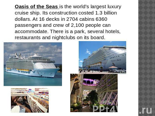 Oasis of the Seas is the world's largest luxury cruise ship. Its construction costed 1.3 billion dollars. At 16 decks in 2704 cabins 6360 passengers and crew of 2,100 people can accommodate. There is a park, several hotels, restaurants and nightclub…