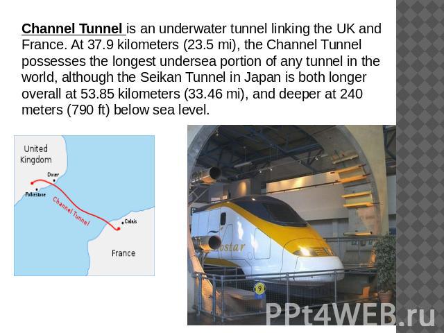 Channel Tunnel is an underwater tunnel linking the UK and France. At 37.9 kilometers (23.5 mi), the Channel Tunnel possesses the longest undersea portion of any tunnel in the world, although the Seikan Tunnel in Japan is both longer overall at 53.85…